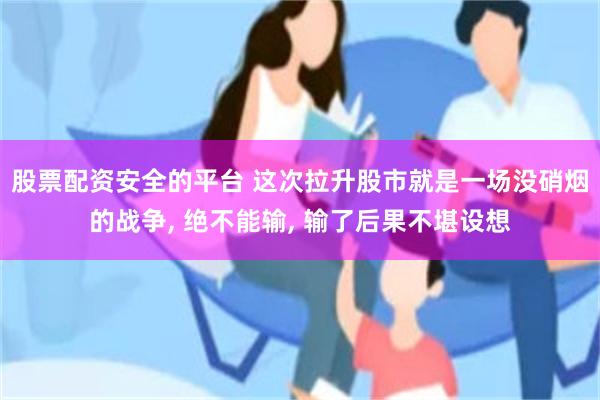股票配资安全的平台 这次拉升股市就是一场没硝烟的战争, 绝不能输, 输了后果不堪设想