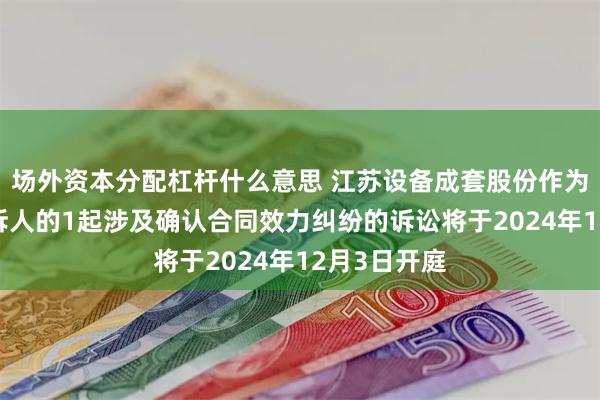 场外资本分配杠杆什么意思 江苏设备成套股份作为被告/被上诉人的1起涉及确认合同效力纠纷的诉讼将于2024年12月3日开庭