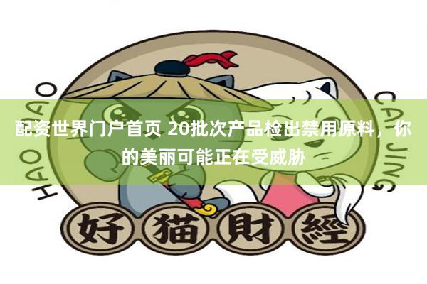 配资世界门户首页 20批次产品检出禁用原料，你的美丽可能正在受威胁