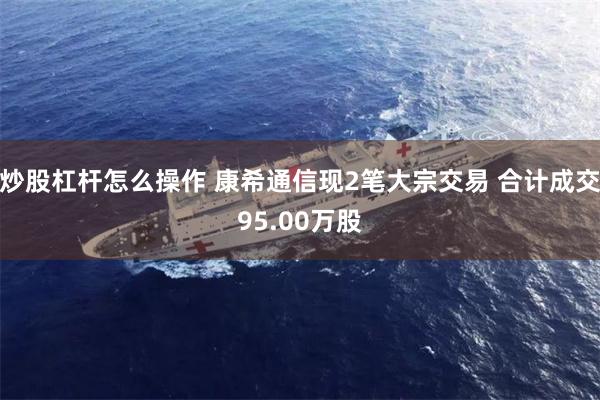 炒股杠杆怎么操作 康希通信现2笔大宗交易 合计成交95.00万股