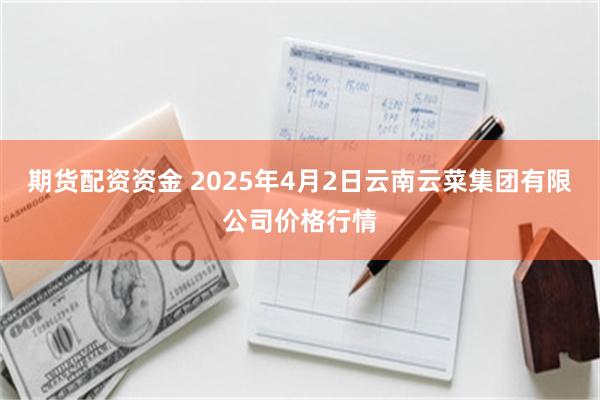 期货配资资金 2025年4月2日云南云菜集团有限公司价格行情