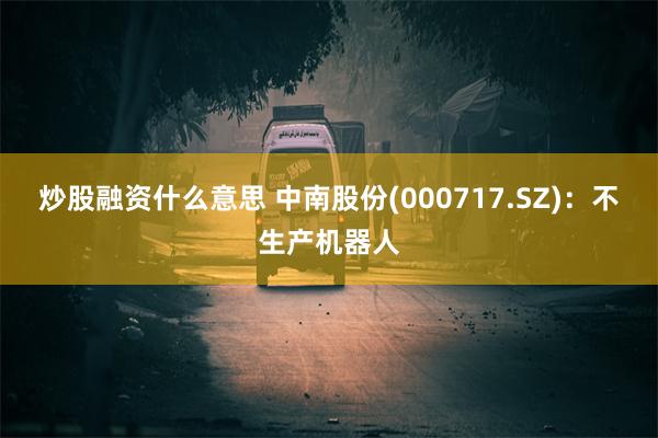 炒股融资什么意思 中南股份(000717.SZ)：不生产机器人