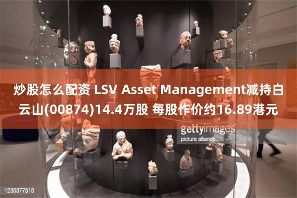 炒股怎么配资 LSV Asset Management减持白云山(00874)14.4万股 每股作价约16.89港元