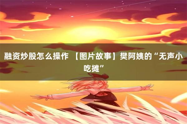 融资炒股怎么操作 【图片故事】樊阿姨的“无声小吃摊”