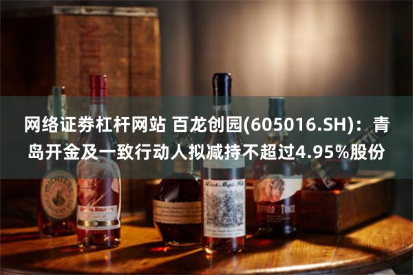 网络证劵杠杆网站 百龙创园(605016.SH)：青岛开金及一致行动人拟减持不超过4.95%股份