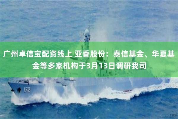 广州卓信宝配资线上 亚香股份：泰信基金、华夏基金等多家机构于3月13日调研我司
