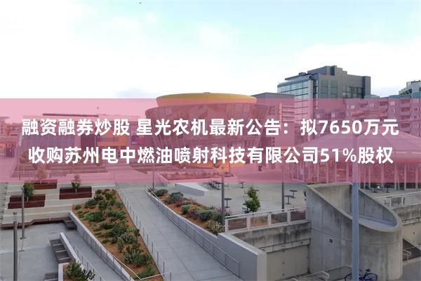 融资融券炒股 星光农机最新公告：拟7650万元收购苏州电中燃油喷射科技有限公司51%股权