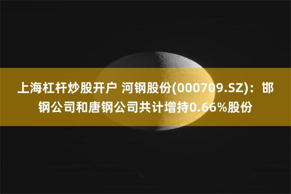 上海杠杆炒股开户 河钢股份(000709.SZ)：邯钢公司和唐钢公司共计增持0.66%股份