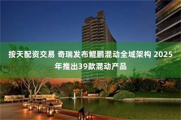 按天配资交易 奇瑞发布鲲鹏混动全域架构 2025年推出39款混动产品