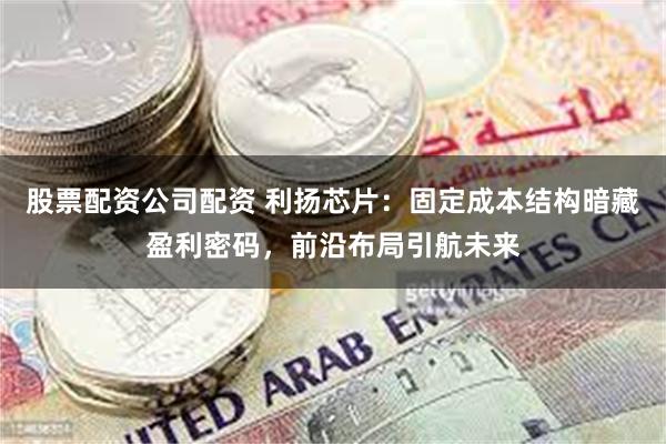 股票配资公司配资 利扬芯片：固定成本结构暗藏盈利密码，前沿布局引航未来