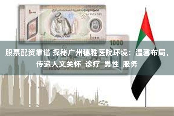 股票配资靠谱 探秘广州穗雅医院环境：温馨布局，传递人文关怀_诊疗_男性_服务
