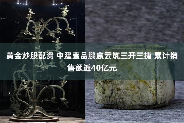黄金炒股配资 中建壹品鹏宸云筑三开三捷 累计销售额近40亿元