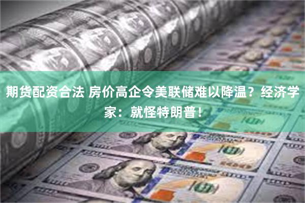 期货配资合法 房价高企令美联储难以降温？经济学家：就怪特朗普！
