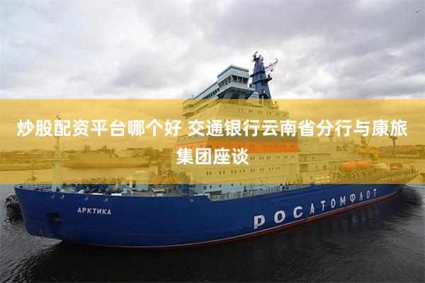 炒股配资平台哪个好 交通银行云南省分行与康旅集团座谈