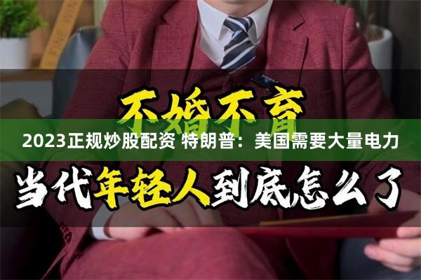 2023正规炒股配资 特朗普：美国需要大量电力