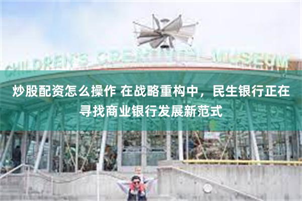 炒股配资怎么操作 在战略重构中，民生银行正在寻找商业银行发展新范式