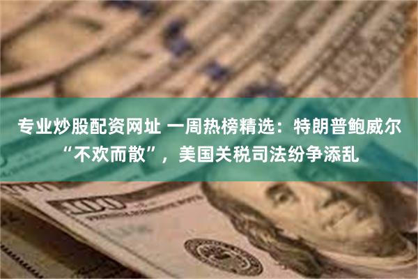 专业炒股配资网址 一周热榜精选：特朗普鲍威尔“不欢而散”，美国关税司法纷争添乱