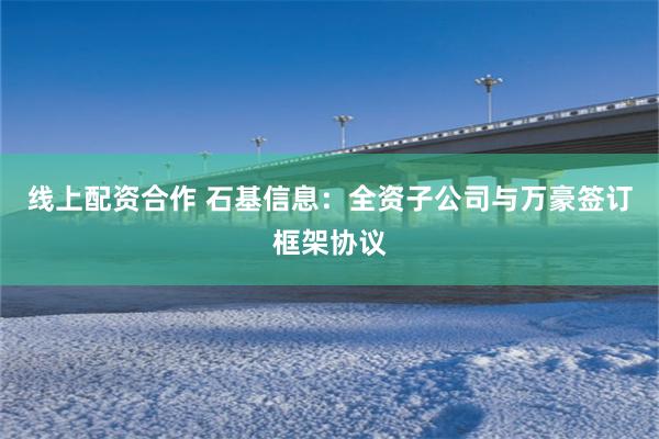 线上配资合作 石基信息：全资子公司与万豪签订框架协议