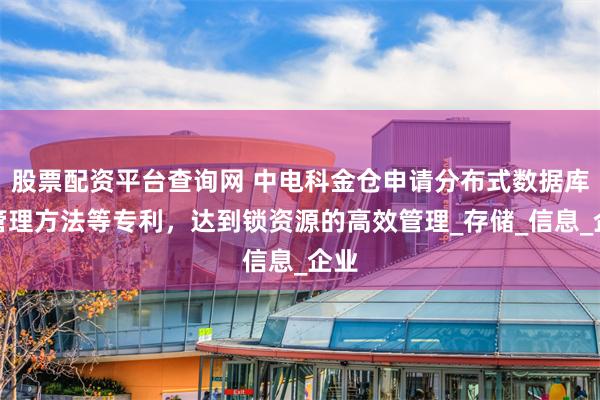 股票配资平台查询网 中电科金仓申请分布式数据库锁管理方法等专利，达到锁资源的高效管理_存储_信息_企业