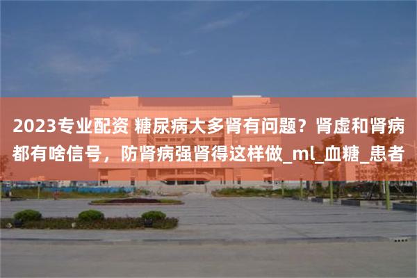 2023专业配资 糖尿病大多肾有问题？肾虚和肾病都有啥信号，防肾病强肾得这样做_ml_血糖_患者