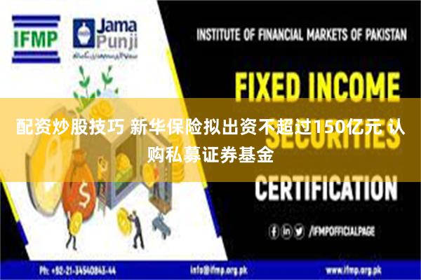 配资炒股技巧 新华保险拟出资不超过150亿元 认购私募证券基金