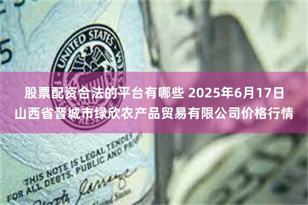 股票配资合法的平台有哪些 2025年6月17日山西省晋城市绿欣农产品贸易有限公司价格行情