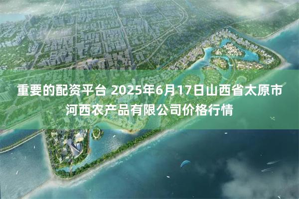重要的配资平台 2025年6月17日山西省太原市河西农产品有限公司价格行情