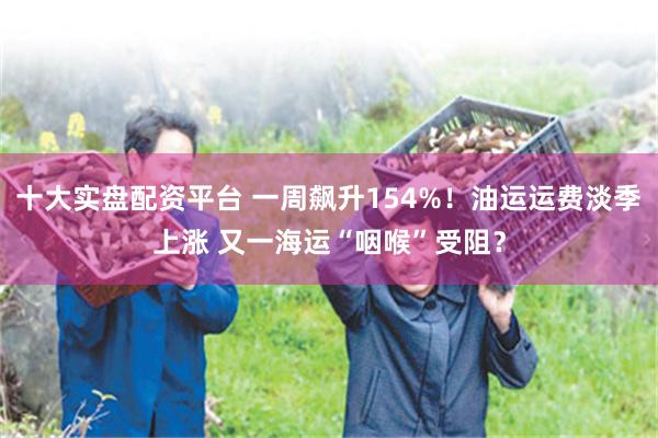 十大实盘配资平台 一周飙升154%！油运运费淡季上涨 又一海运“咽喉”受阻？