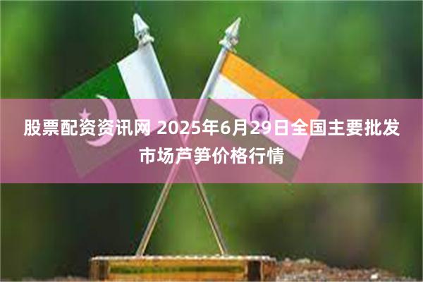 股票配资资讯网 2025年6月29日全国主要批发市场芦笋价格行情