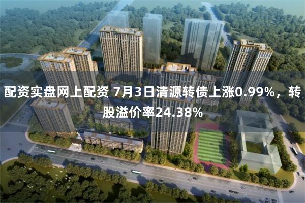 配资实盘网上配资 7月3日清源转债上涨0.99%，转股溢价率24.38%