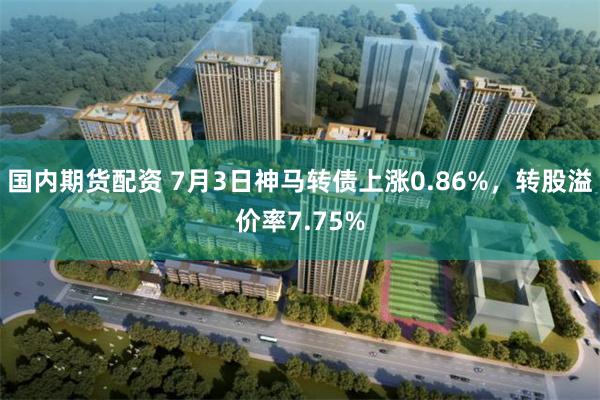 国内期货配资 7月3日神马转债上涨0.86%，转股溢价率7.75%
