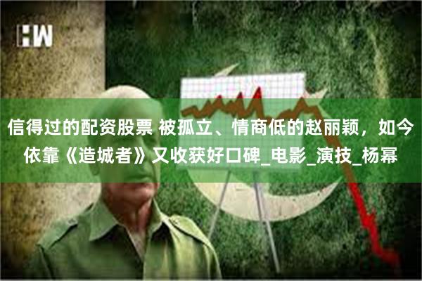 信得过的配资股票 被孤立、情商低的赵丽颖，如今依靠《造城者》又收获好口碑_电影_演技_杨幂
